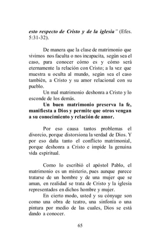 65
esto respecto de Cristo y de la iglesia” (Efes.
5:31-32).
De manera que la clase de matrimonio que
vivimos nos faculta o nos incapacita, según sea el
caso, para conocer cómo es y cómo será
eternamente la relación con Cristo; a la vez que
muestra u oculta al mundo, según sea el caso
también, a Cristo y su amor relacional con su
pueblo.
Un mal matrimonio deshonra a Cristo y lo
esconde de los demás.
Un buen matrimonio preserva la fe,
manifiesta a Dios y permite que otros vengan
a su conocimiento y relación de amor.
Por eso causa tantos problemas el
divorcio, porque distorsiona la verdad de Dios. Y
por eso daña tanto el conflicto matrimonial,
porque deshonra a Cristo e impide la genuina
vida espiritual.
Como lo escribió el apóstol Pablo, el
matrimonio es un misterio, pues aunque parece
tratarse de un hombre y de una mujer que se
aman, en realidad se trata de Cristo y la iglesia
representados en dichos hombre y mujer.
En cierto modo, usted y su cónyuge son
como una obra de teatro, una sinfonía o una
pintura por medio de las cuales, Dios se está
dando a conocer.
 