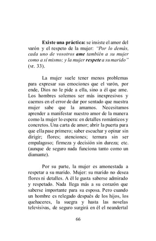 66
Existe una práctica: se insiste el amor del
varón y el respeto de la mujer: “Por lo demás,
cada uno de vosotros ame también a su mujer
como a sí mismo; y la mujer respete a sumarido”
(vr. 33).
La mujer suele tener menos problemas
para expresar sus emociones que el varón, por
ende, Dios no le pide a ella, sino a él que ame.
Los hombres solemos ser más inexpresivos y
caemos en el error de dar por sentado que nuestra
mujer sabe que la amamos. Necesitamos
aprender a manifestar nuestro amor de la manera
como la mujer lo espera: en detalles románticos y
concretos. Una carta de amor; abrir la puerta para
que ellapase primero; saber escuchar y opinar sin
dirigir; flores; atenciones; ternura sin ser
empalagoso; firmeza y decisión sin dureza; etc.
(aunque de seguro nada funciona tanto como un
diamante).
Por su parte, la mujer es amonestada a
respetar a su marido. Mujer: su marido no desea
flores ni detalles. A él le gusta saberse admirado
y respetado. Nada llega más a su corazón que
saberse importante para su esposa. Pero cuando
un hombre es relegado después de los hijos, los
quehaceres, la suegra y hasta las novelas
televisivas, de seguro surgirá en él el neandertal
 