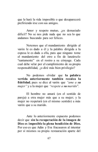 67
que le hará la vida imposible o que desaparecerá
prefiriendo irse con sus amigos.
Amor y respeto mutuo, ¿es demasiado
difícil? No se nos pide nada que no sea lo que
andamos buscando para ser felices.
Notemos que el mandamiento dirigido al
varón le es dado a él y la palabra dirigida a la
esposa le es dada a ella, para que ninguno tome
el mandamiento del otro a fin de lanzárselo
“santamente” en el rostro a su cónyuge. Cada
cual debe velar por el cumplimiento de su propia
responsabilidad, ¿o diré más bien privilegio?
No podemos olvidar que la palabra
vertida anteriormente también recalca la
fidelidad; pues se dice al varón que “ame a su
mujer” y a la mujer que “respete a su marido”.
El hombre no amará (en el sentido de
pareja) a otra mujer más que a su mujer; y la
mujer no respetará (en el mismo sentido) a más
varón que a su marido.
Ante lo anteriormente expuesto podemos
decir que sin la recuperación de la imagen de
Dios es imposible la plena bendición de Dios.
Por eso es que Adán y Eva fracasaron al intentar
por sí mismos su propia restauración aparte del
 