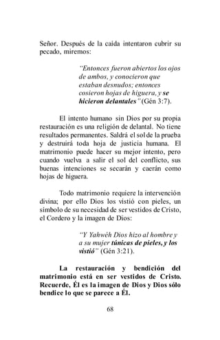 68
Señor. Después de la caída intentaron cubrir su
pecado, miremos:
“Entonces fueron abiertos los ojos
de ambos, y conocieron que
estaban desnudos; entonces
cosieron hojas de higuera, y se
hicieron delantales” (Gén 3:7).
El intento humano sin Dios por su propia
restauración es una religión de delantal. No tiene
resultados permanentes. Saldrá el solde la prueba
y destruirá toda hoja de justicia humana. El
matrimonio puede hacer su mejor intento, pero
cuando vuelva a salir el sol del conflicto, sus
buenas intenciones se secarán y caerán como
hojas de higuera.
Todo matrimonio requiere la intervención
divina; por ello Dios los vistió con pieles, un
símbolo de su necesidad de ser vestidos de Cristo,
el Cordero y la imagen de Dios:
“Y Yahwéh Dios hizo al hombre y
a su mujer túnicas de pieles, y los
vistió” (Gén 3:21).
La restauración y bendición del
matrimonio está en ser vestidos de Cristo.
Recuerde, Él es la imagen de Dios y Dios sólo
bendice lo que se parece a Él.
 