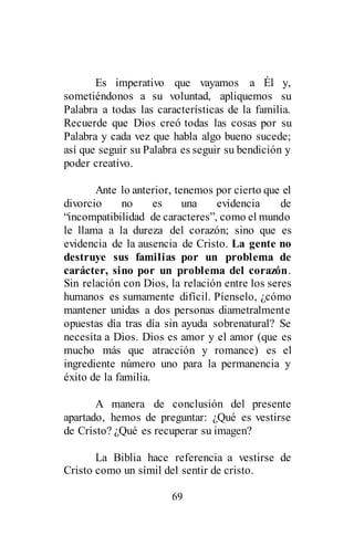 69
Es imperativo que vayamos a Él y,
sometiéndonos a su voluntad, apliquemos su
Palabra a todas las características de la familia.
Recuerde que Dios creó todas las cosas por su
Palabra y cada vez que habla algo bueno sucede;
así que seguir su Palabra es seguir su bendición y
poder creativo.
Ante lo anterior, tenemos por cierto que el
divorcio no es una evidencia de
“incompatibilidad de caracteres”, como el mundo
le llama a la dureza del corazón; sino que es
evidencia de la ausencia de Cristo. La gente no
destruye sus familias por un problema de
carácter, sino por un problema del corazón.
Sin relación con Dios, la relación entre los seres
humanos es sumamente difícil. Píenselo, ¿cómo
mantener unidas a dos personas diametralmente
opuestas día tras día sin ayuda sobrenatural? Se
necesita a Dios. Dios es amor y el amor (que es
mucho más que atracción y romance) es el
ingrediente número uno para la permanencia y
éxito de la familia.
A manera de conclusión del presente
apartado, hemos de preguntar: ¿Qué es vestirse
de Cristo? ¿Qué es recuperar su imagen?
La Biblia hace referencia a vestirse de
Cristo como un símil del sentir de cristo.
 