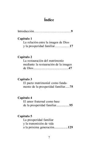 7
Índice
Introducción…………………………..….9
Capítulo 1
La relación entre la imagen de Dios
y la prosperidad familiar………...…17
Capítulo 2
La restauración del matrimonio
mediante la restauración de la imagen
de Dios.............................................47
Capítulo 3
El pacto matrimonial como funda-
mento de la prosperidad familiar......75
Capítulo 4
El amor fraternal como base
de la prosperidad familiar.................95
Capítulo 5
La prosperidad familiar
y la transmisión de vida
a la próxima generación..................129
 