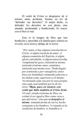 70
El sentir de Cristo es despojarse de sí
mismo, amar, perdonar, formar, en vez de
“defender sus derechos”. O mejor dicho, es
defender los derechos no con pleito, sino
amando, perdonando y bendiciendo. Es vencer
con el bien el mal.
Esta es la imagen de Dios que trae
bendición y autoridad a la familia para señorío en
el cielo, en la tierra y debajo de la tierra:
“Por tanto, si hay alguna consolación en
Cristo, si algún consuelo de amor, si
alguna comunión del Espíritu, si algún
afecto entrañable, si alguna misericordia,
2completad mi gozo, sintiendo lo mismo,
teniendo el mismo amor, unánimes,
sintiendo una misma cosa. 3Nada hagáis
por contienda o por vanagloria; antes
bien con humildad, estimando cada uno a
los demás como superiores a él mismo;
4no mirando cada uno por lo suyo propio,
sino cada cual también por lo de los
otros.5Haya, pues, en vosotros este
sentir que hubo también en Cristo Jesús,
6el cual, siendo en forma de Dios, no
estimó el ser igual a Dios como cosa a
que aferrarse,7sino que se despojó a sí
mismo, tomando forma de siervo, hecho
semejante a los hombres; 8y estando en la
condición de hombre, se humilló a sí
 