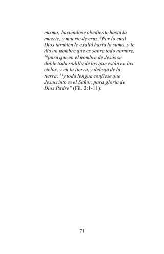 71
mismo, haciéndose obediente hasta la
muerte, y muerte de cruz. 9Por lo cual
Dios también le exaltó hasta lo sumo, y le
dio un nombre que es sobre todo nombre,
10para que en el nombre de Jesús se
doble toda rodilla de los que están en los
cielos, y en la tierra, y debajo de la
tierra;11y toda lengua confiese que
Jesucristo es el Señor, para gloria de
Dios Padre” (Fil. 2:1-11).
 