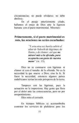 77
circunstancias; no puede olvidarse; no debe
abolirse.
En el pasaje anteriormente citado,
hallamos el enojo de Dios ante la ligereza
humana con el pacto matrimonial. Miremos:
Primeramente, si el pacto matrimonial es
roto, las oraciones no serán escuchadas:
“Y esta otra vez haréis cubrir el
altar de Yahwéh de lágrimas, de
llanto, y de clamor; así que no
miraré más a la ofrenda, para
aceptarla con gusto de vuestra
mano” (vr. 13).
Dios no se conmueve con lágrimas ni
clamor ni con el tamaño de la ofrenda. No es la
necesidad la que mueve a Dios, sino la fe. Si
fuese la necesidad, entonces algunos países
sudafricanos serían los más prósperos de la tierra.
Tampoco son las lágrimas, pues la
actuación no le impresiona. Hay gente que llora
por el dolor ante las consecuencias, pero no por
arrepentimiento.
Dios mira el corazón.
En tiempos bíblicos se acostumbraba
contratar los servicios de plañideras para los
 