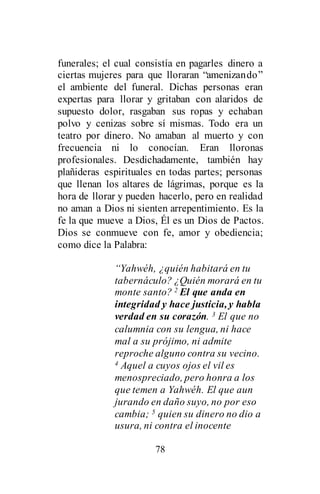 78
funerales; el cual consistía en pagarles dinero a
ciertas mujeres para que lloraran “amenizando”
el ambiente del funeral. Dichas personas eran
expertas para llorar y gritaban con alaridos de
supuesto dolor, rasgaban sus ropas y echaban
polvo y cenizas sobre sí mismas. Todo era un
teatro por dinero. No amaban al muerto y con
frecuencia ni lo conocían. Eran lloronas
profesionales. Desdichadamente, también hay
plañideras espirituales en todas partes; personas
que llenan los altares de lágrimas, porque es la
hora de llorar y pueden hacerlo, pero en realidad
no aman a Dios ni sienten arrepentimiento. Es la
fe la que mueve a Dios, Él es un Dios de Pactos.
Dios se conmueve con fe, amor y obediencia;
como dice la Palabra:
“Yahwéh, ¿quién habitará en tu
tabernáculo? ¿Quién morará en tu
monte santo? 2 El que anda en
integridad y hace justicia, y habla
verdad en su corazón. 3 El que no
calumnia con su lengua, ni hace
mal a su prójimo, ni admite
reproche alguno contra su vecino.
4 Aquel a cuyos ojos el vil es
menospreciado, pero honra a los
que temen a Yahwéh. El que aun
jurando en daño suyo, no por eso
cambia; 5 quien su dinero no dio a
usura, ni contra el inocente
 