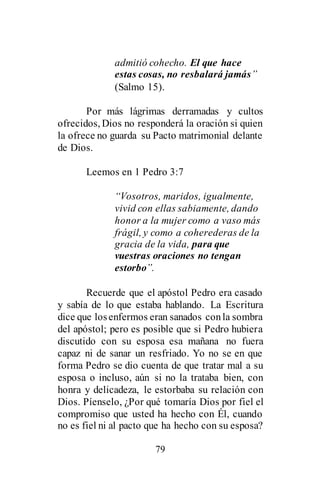 79
admitió cohecho. El que hace
estas cosas, no resbalará jamás”
(Salmo 15).
Por más lágrimas derramadas y cultos
ofrecidos, Dios no responderá la oración si quien
la ofrece no guarda su Pacto matrimonial delante
de Dios.
Leemos en 1 Pedro 3:7
“Vosotros, maridos, igualmente,
vivid con ellas sabiamente, dando
honor a la mujer como a vaso más
frágil, y como a coherederas de la
gracia de la vida, para que
vuestras oraciones no tengan
estorbo”.
Recuerde que el apóstol Pedro era casado
y sabía de lo que estaba hablando. La Escritura
dice que losenfermos eran sanados conla sombra
del apóstol; pero es posible que si Pedro hubiera
discutido con su esposa esa mañana no fuera
capaz ni de sanar un resfriado. Yo no se en que
forma Pedro se dio cuenta de que tratar mal a su
esposa o incluso, aún si no la trataba bien, con
honra y delicadeza, le estorbaba su relación con
Dios. Píenselo, ¿Por qué tomaría Dios por fiel el
compromiso que usted ha hecho con Él, cuando
no es fiel ni al pacto que ha hecho con su esposa?
 