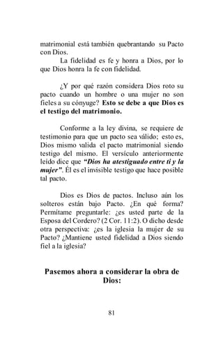 81
matrimonial está también quebrantando su Pacto
con Dios.
La fidelidad es fe y honra a Dios, por lo
que Dios honra la fe con fidelidad.
¿Y por qué razón considera Dios roto su
pacto cuando un hombre o una mujer no son
fieles a su cónyuge? Esto se debe a que Dios es
el testigo del matrimonio.
Conforme a la ley divina, se requiere de
testimonio para que un pacto sea válido; esto es,
Dios mismo valida el pacto matrimonial siendo
testigo del mismo. El versículo anteriormente
leído dice que “Dios ha atestiguado entre ti y la
mujer”. Él es el invisible testigo que hace posible
tal pacto.
Dios es Dios de pactos. Incluso aún los
solteros están bajo Pacto. ¿En qué forma?
Permítame preguntarle: ¿es usted parte de la
Esposa del Cordero? (2 Cor. 11:2). O dicho desde
otra perspectiva: ¿es la iglesia la mujer de su
Pacto? ¿Mantiene usted fidelidad a Dios siendo
fiel a la iglesia?
Pasemos ahora a considerar la obra de
Dios:
 