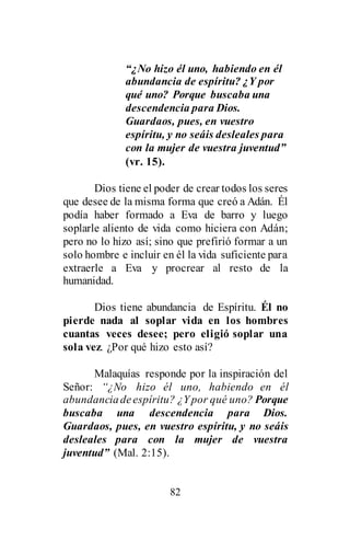82
“¿No hizo él uno, habiendo en él
abundancia de espíritu? ¿Y por
qué uno? Porque buscaba una
descendencia para Dios.
Guardaos, pues, en vuestro
espíritu, y no seáis desleales para
con la mujer de vuestra juventud”
(vr. 15).
Dios tiene el poder de crear todos los seres
que desee de la misma forma que creó a Adán. Él
podía haber formado a Eva de barro y luego
soplarle aliento de vida como hiciera con Adán;
pero no lo hizo así; sino que prefirió formar a un
solo hombre e incluir en él la vida suficiente para
extraerle a Eva y procrear al resto de la
humanidad.
Dios tiene abundancia de Espíritu. Él no
pierde nada al soplar vida en los hombres
cuantas veces desee; pero eligió soplar una
sola vez. ¿Por qué hizo esto así?
Malaquías responde por la inspiración del
Señor: “¿No hizo él uno, habiendo en él
abundanciadeespíritu? ¿Y por qué uno? Porque
buscaba una descendencia para Dios.
Guardaos, pues, en vuestro espíritu, y no seáis
desleales para con la mujer de vuestra
juventud” (Mal. 2:15).
 