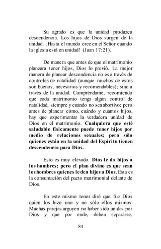 84
Su agrado es que la unidad produzca
descendencia. Los hijos de Dios surgen de la
unidad. ¡Hasta el mundo cree en el Señor cuando
la iglesia está en unidad! (Juan 17:21).
De manera que antes de que el matrimonio
planeara tener hijos, Dios lo previó. La mejor
manera de planear descendencia no es a través de
controles de natalidad (aunque muchos de éstos
son buenos, necesarios y recomendables); sino a
través de la unidad. Compréndame, recomiendo
que cada matrimonio tenga algún control de
natalidad, siempre y cuando no seaabortivo; pero
antes de planear cómo, cuándo y cuántos hijos,
hay que experimentar la verdadera unidad de
Dios en el matrimonio. Cualquiera que esté
saludable físicamente puede tener hijos por
medio de relaciones sexuales; pero sólo
quienes están en la unidad del Espíritu tienen
descendencia para Dios.
Esto es muy elevado. Dios le da hijos a
los hombres; pero el plan divino es que sean
loshombres quienes leden hijos a Dios. Esta es
la consumación del pacto matrimonial delante de
Dios.
En este mismo tenor diré que fue Dios
quien los hizo uno y no sólo ellos mismos.
Muchas parejas arguyen no haber sido unidas por
Dios y que por ende, deben separarse.
 