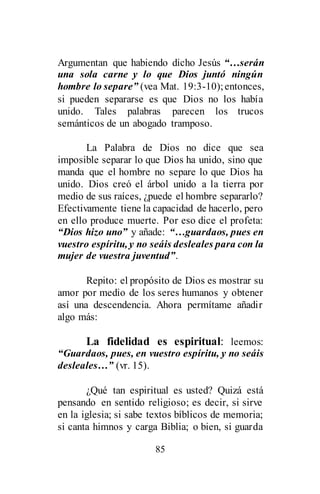 85
Argumentan que habiendo dicho Jesús “…serán
una sola carne y lo que Dios juntó ningún
hombre lo separe” (vea Mat. 19:3-10);entonces,
si pueden separarse es que Dios no los había
unido. Tales palabras parecen los trucos
semánticos de un abogado tramposo.
La Palabra de Dios no dice que sea
imposible separar lo que Dios ha unido, sino que
manda que el hombre no separe lo que Dios ha
unido. Dios creó el árbol unido a la tierra por
medio de sus raíces, ¿puede el hombre separarlo?
Efectivamente tiene la capacidad de hacerlo, pero
en ello produce muerte. Por eso dice el profeta:
“Dios hizo uno” y añade: “…guardaos, pues en
vuestro espíritu, y no seáis desleales para con la
mujer de vuestra juventud”.
Repito: el propósito de Dios es mostrar su
amor por medio de los seres humanos y obtener
así una descendencia. Ahora permítame añadir
algo más:
La fidelidad es espiritual: leemos:
“Guardaos, pues, en vuestro espíritu, y no seáis
desleales…” (vr. 15).
¿Qué tan espiritual es usted? Quizá está
pensando en sentido religioso; es decir, si sirve
en la iglesia; si sabe textos bíblicos de memoria;
si canta himnos y carga Biblia; o bien, si guarda
 