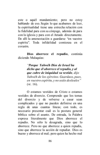 86
este o aquél mandamiento; pero no estoy
hablando de eso. Según lo que acabamos de leer,
la espiritualidad tiene una estrecha relación con
la fidelidad para con su cónyuge, además de para
con la iglesia y para con el Amado directamente.
De allí la amonestación a guardarse “en vuestro
espíritu”. Toda infidelidad comienza en el
corazón.
Dios aborrece el repudio, continúa
diciendo Malaquías:
“Porque Yahwéh Dios de Israel ha
dicho que él aborrece el repudio, y al
que cubre de iniquidad su vestido, dijo
Yahwéh de los ejércitos. Guardaos, pues,
en vuestro espíritu, y no seáis desleales”
(vr. 16).
O estamos vestidos de Cristo o estamos
vestidos de divorcio. Comprendo que los temas
del divorcio y de volverse a casar sean
complicados y que no pueden definirse en una
regla de unas cuantas líneas; con todo, es
necesario presentar cuál es la postura general
bíblica sobre el asunto. De entrada, la Palabra
expresa literalmente que Dios aborrece el
repudio. No sólo le desagrada, sino que lo
aborrece. Pero no que aborrece a quien repudia,
sino que aborrece la acción de repudiar. Dios es
bueno y aborrece al mal; pero quien ha hecho mal
 
