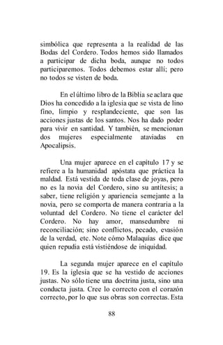 88
simbólica que representa a la realidad de las
Bodas del Cordero. Todos hemos sido llamados
a participar de dicha boda, aunque no todos
participaremos. Todos debemos estar allí; pero
no todos se visten de boda.
En elúltimo libro de la Biblia seaclara que
Dios ha concedido a la iglesia que se vista de lino
fino, limpio y resplandeciente, que son las
acciones justas de los santos. Nos ha dado poder
para vivir en santidad. Y también, se mencionan
dos mujeres especialmente ataviadas en
Apocalipsis.
Una mujer aparece en el capítulo 17 y se
refiere a la humanidad apóstata que práctica la
maldad. Está vestida de toda clase de joyas, pero
no es la novia del Cordero, sino su antítesis; a
saber, tiene religión y apariencia semejante a la
novia, pero se comporta de manera contraria a la
voluntad del Cordero. No tiene el carácter del
Cordero. No hay amor, mansedumbre ni
reconciliación; sino conflictos, pecado, evasión
de la verdad, etc. Note cómo Malaquías dice que
quien repudia está vistiéndose de iniquidad.
La segunda mujer aparece en el capítulo
19. Es la iglesia que se ha vestido de acciones
justas. No sólo tiene una doctrina justa, sino una
conducta justa. Cree lo correcto con el corazón
correcto, por lo que sus obras son correctas. Esta
 