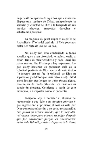 89
mujer está compuesta de aquellos que estuvieron
dispuestos a vestirse de Cristo, anteponiendo la
santidad y voluntad de Dios a la búsqueda de sus
propios placeres, supuestos derechos y
satisfacción personal.
La pregunta es: ¿cuál mujer es usted: la de
Apocalipsis 17 ó la del capítulo 19? No podemos
evitar ser parte de una de las dos.
No estoy con esto condenando a todos
aquellos que se han divorciado o incluso vuelto a
casar; Dios es misericordioso y hace todas las
cosas nuevas. En Él siempre hay esperanza. Lo
que estoy haciendo es presentar cuál es la
voluntad perfecta de Dios acerca de este tópico
(le aseguro que no fue la voluntad de Dios su
separación y el dolor que todo esto causó). Usted
ahora lo sabe, por lo que no tiene excusa alguna
para actuar de modo diferente, sea cual sea su
condición presente. Comience a partir de este
momento, sin importar cómo se encuentre.
Tampoco voy a cometer el absurdo de
recomendarle que deje a su presente cónyuge y
que regrese con el primero; al cosa es vista por
Dios como abominación y no como restauración:
“no podrá su primer marido, que la despidió,
volverla a tomar para que sea su mujer, después
que fue envilecida; porque es abominación
delantede Yahwéh, y no hasde pervertirla tierra
 