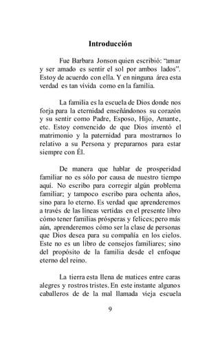 9
Introducción
Fue Barbara Jonson quien escribió: “amar
y ser amado es sentir el sol por ambos lados”.
Estoy de acuerdo con ella. Y en ninguna área esta
verdad es tan vívida como en la familia.
La familia es la escuela de Dios donde nos
forja para la eternidad enseñándonos su corazón
y su sentir como Padre, Esposo, Hijo, Amante,
etc. Estoy convencido de que Dios inventó el
matrimonio y la paternidad para mostrarnos lo
relativo a su Persona y prepararnos para estar
siempre con Él.
De manera que hablar de prosperidad
familiar no es sólo por causa de nuestro tiempo
aquí. No escribo para corregir algún problema
familiar; y tampoco escribo para ochenta años,
sino para lo eterno. Es verdad que aprenderemos
a través de las líneas vertidas en el presente libro
cómo tener familias prósperas y felices;pero más
aún, aprenderemos cómo ser la clase de personas
que Dios desea para su compañía en los cielos.
Este no es un libro de consejos familiares; sino
del propósito de la familia desde el enfoque
eterno del reino.
La tierra esta llena de matices entre caras
alegres y rostros tristes. En este instante algunos
caballeros de de la mal llamada vieja escuela
 