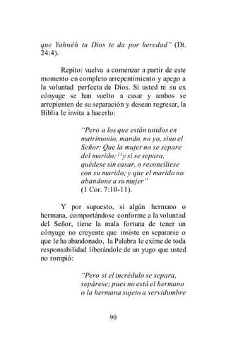 90
que Yahwéh tu Dios te da por heredad” (Dt.
24:4).
Repito: vuelva a comenzar a partir de este
momento en completo arrepentimiento y apego a
la voluntad perfecta de Dios. Si usted ni su ex
cónyuge se han vuelto a casar y ambos se
arrepienten de su separación y desean regresar, la
Biblia le invita a hacerlo:
“Pero a los que están unidos en
matrimonio, mando, no yo, sino el
Señor: Que la mujer no se separe
del marido;11y si se separa,
quédese sin casar, o reconcíliese
con su marido; y que el marido no
abandone a su mujer”
(1 Cor. 7:10-11).
Y por supuesto, si algún hermano o
hermana, comportándose conforme a la voluntad
del Señor, tiene la mala fortuna de tener un
cónyuge no creyente que insiste en separarse o
que le ha abandonado, la Palabra le exime de toda
responsabilidad liberándole de un yugo que usted
no rompió:
“Pero si el incrédulo se separa,
sepárese; pues no está el hermano
o la hermana sujeto a servidumbre
 