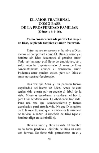 96
EL AMOR FRATERNAL
COMO BASE
DE LA PROSPERIDAD FAMILIAR
(Génesis 4:1-16).
Como consecuenciade perder laimagen
de Dios, se pierde también el amor fraternal.
Entre menos se parezca el hombre a Dios,
menos se comportará como Él. Dios es amor y el
hombre sin Dios desconoce el genuino amor.
Todo ser humano está lleno de emociones, pero
sólo quien ha experimentado el amor de Dios
concientemente conoce el verdadero amor.
Podemos amar muchas cosas, pero sin Dios el
amor no será perfeccionado.
Una vez que Adán y Eva pecaron fueron
expulsados del huerto de Edén. Antes de esto
tenían vida eterna por su acceso al árbol de la
vida. Mientras guardaran y cuidaran el huerto
para Dios tendrían vida. La obediencia trae vida.
Pero una vez que desobedecieron y fueron
expulsados perdieron la vida. No que Dios quiera
darle la muerte; sino que la muerte es la ausencia
de la vida; a saber, la ausencia de Dios (que el
hombre elige en su rebelión).
Dios es amor y Dios es vida. El hombre
caído había perdido el disfrute de Dios en éstas
dos formas. No tiene vida permanente en él y
 