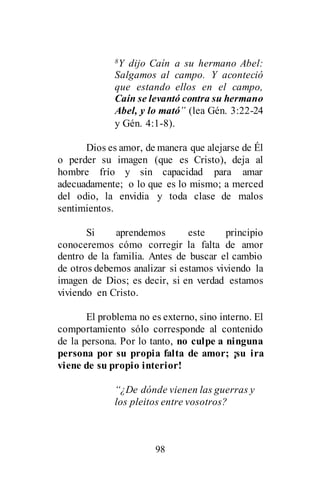 98
8Y dijo Caín a su hermano Abel:
Salgamos al campo. Y aconteció
que estando ellos en el campo,
Caín se levantó contra su hermano
Abel, y lo mató” (lea Gén. 3:22-24
y Gén. 4:1-8).
Dios es amor, de manera que alejarse de Él
o perder su imagen (que es Cristo), deja al
hombre frío y sin capacidad para amar
adecuadamente; o lo que es lo mismo; a merced
del odio, la envidia y toda clase de malos
sentimientos.
Si aprendemos este principio
conoceremos cómo corregir la falta de amor
dentro de la familia. Antes de buscar el cambio
de otros debemos analizar si estamos viviendo la
imagen de Dios; es decir, si en verdad estamos
viviendo en Cristo.
El problema no es externo, sino interno. El
comportamiento sólo corresponde al contenido
de la persona. Por lo tanto, no culpe a ninguna
persona por su propia falta de amor; ¡su ira
viene de su propio interior!
“¿De dónde vienen las guerras y
los pleitos entre vosotros?
 