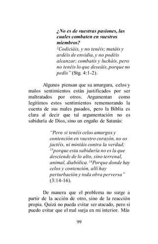 99
¿No es de vuestras pasiones, las
cuales combaten en vuestros
miembros?
2Codiciáis, y no tenéis; matáis y
ardéis de envidia, y no podéis
alcanzar; combatís y lucháis, pero
no tenéis lo que deseáis, porque no
pedís” (Stg. 4:1-2).
Algunos piensan que su amargura, celos y
malos sentimientos están justificados por ser
maltratados por otros. Argumentan como
legítimos estos sentimientos rememorando la
cuenta de sus males pasados, pero la Biblia es
clara al decir que tal argumentación no es
sabiduría de Dios, sino un engaño de Satanás:
“Pero si tenéis celos amargos y
contención en vuestro corazón, no os
jactéis, ni mintáis contra la verdad;
15porque esta sabiduría no es la que
desciende de lo alto, sino terrenal,
animal, diabólica.16Porque donde hay
celos y contención, allí hay
perturbación y toda obra perversa”
(3:14-16).
De manera que el problema no surge a
partir de la acción de otro, sino de la reacción
propia. Quizá no pueda evitar ser atacado, pero si
puedo evitar que el mal surja en mi interior. Más
 