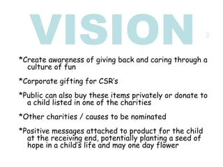 VISION *Create awareness of giving back and caring through a culture of fun *Corporate gifting for CSR’s *Public can also buy these items privately or donate to a child listed in one of the charities  *Other charities / causes to be nominated *Positive messages attached to product for the child at the receiving end, potentially planting a seed of hope in a child’s life and may one day flower 3 