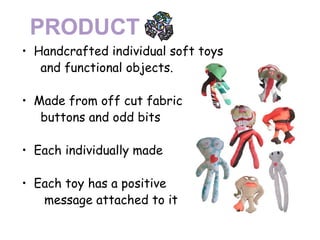 Handcrafted individual soft toys  and functional objects. Made from off cut fabric  buttons and odd bits Each individually made Each toy has a positive  message attached to it 