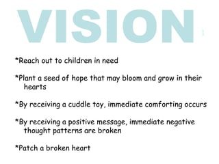 *Reach out to children in need *Plant a seed of hope that may bloom and grow in their  hearts *By receiving a cuddle toy, immediate comforting occurs *By receiving a positive message, immediate negative  thought patterns are broken  *Patch a broken heart VISION 1 