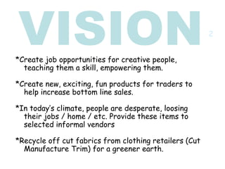 VISION *Create job opportunities for creative people, teaching them a skill, empowering them. *Create new, exciting, fun products for traders to help increase bottom line sales. *In today’s climate, people are desperate, loosing their jobs / home / etc. Provide these items to selected informal vendors  *Recycle off cut fabrics from clothing retailers (Cut Manufacture Trim) for a greener earth. 2 