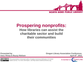 Prospering nonprofits:
                          How libraries can assist the
                          charitable sector and build
                              their communities



Presented by                                                             Oregon Library Association Conference,
Gary Sharp & Buzzy Nielsen                                                                        April 8th, 2011
         This presentation is licensed under a Creative Commons Attribution 3.0 United
         States license. For more information, visit http://www.creativecommons.org.     A member of
 