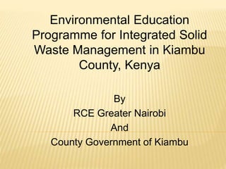 Environmental Education
Programme for Integrated Solid
Waste Management in Kiambu
County, Kenya
By
RCE Greater Nairobi
And
County Government of Kiambu
 