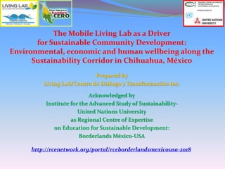The Mobile Living Lab as a Driver
for Sustainable Community Development:
Environmental, economic and human wellbeing along the
Sustainability Corridor in Chihuahua, México
Prepared by
Living Lab/Centro de Diálogo y Transformación Inc.
Acknowledged by
Institute for the Advanced Study of Sustainability-
United Nations University
as Regional Centre of Expertise
on Education for Sustainable Development:
Borderlands México-USA
http://rcenetwork.org/portal/rceborderlandsmexicousa-2018
 