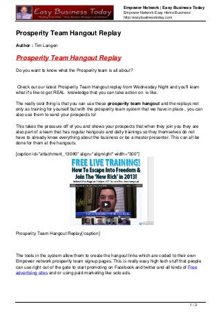 Empower Network | Easy Business Today
Empower Network Easy Home Business
http://easybusinesstoday.com
Prosperity Team Hangout Replay
Author : Tim Langen
Prosperity Team Hangout Replay
Do you want to know what the Prosperity team is all about?
Check out our latest Prosperity Team Hangout replay from Wednesday Night and you'll learn
what it's like to get REAL knowledge that you can take action on is like.
The really cool thing is that you can use these prosperity team hangout and the replays not
only as training for yourself but with the prosperity team system that we have in place , you can
also use them to send your prospects to!
This takes the pressure off of you and shows your prospects that when they join you they are
also part of a team that has regular hangouts and daily trainings so they themselves do not
have to already know everything about the business or be a master presenter. This can all be
done for them at the hangouts.
[caption id="attachment_13080" align="alignright" width="300"]
Prosperity Team Hangout Replay[/caption]
The tools in the system allow them to create the hangout links which are coded to their own
Empower network prosperity team signup pages. This is really easy high tech stuff that people
can use right out of the gate to start promoting on Facebook and twitter and all kinds of Free
advertising sites and or using paid marketing like solo ads.
1 / 3
 