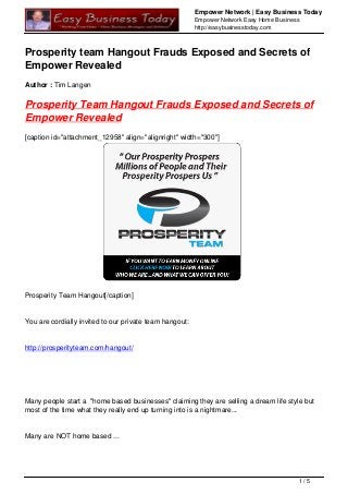 Empower Network | Easy Business Today
Empower Network Easy Home Business
http://easybusinesstoday.com
Prosperity team Hangout Frauds Exposed and Secrets of
Empower Revealed
Author : Tim Langen
Prosperity Team Hangout Frauds Exposed and Secrets of
Empower Revealed
[caption id="attachment_12958" align="alignright" width="300"]
Prosperity Team Hangout[/caption]
You are cordially invited to our private team hangout:
http://prosperityteam.com/hangout/
Many people start a "home based businesses" claiming they are selling a dream life style but
most of the time what they really end up turning into is a nightmare...
Many are NOT home based ...
1 / 5
 