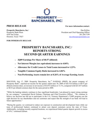 PRESS RELEASE                                                                For more information contact:

Prosperity Bancshares, Inc.®                                                                     Dan Rollins
Prosperity Bank Plaza                                                   President and Chief Operating Officer
4295 San Felipe                                                                                281.269.7199
Houston, Texas 77027                                                               dan.rollins@prosperitybanktx.com

FOR IMMEDIATE RELEASE


                    PROSPERITY BANCSHARES, INC.                                       ®


                         REPORTS STRONG
                     SECOND QUARTER EARNINGS
          •   2Q09 Earnings Per Share of $0.57 (diluted)
          •   Net Interest Margin (tax equivalent) increases to 4.04%
          •   Allowance for Credit Losses to Total Loans increased to 1.23%
          •   Tangible Common Equity Ratio increased to 4.84%
          •   Non-Performing Assets remain low at 0.26% of Average Earning Assets


HOUSTON, July 17, 2009. Prosperity Bancshares, Inc.® NASDAQ: (PRSP), the parent company of
Prosperity Bank®, reported net income for the quarter ended June 30, 2009 of $26.510 million or $0.57 per
diluted common share, an increase in net income of $3.073 million or 13.1%, compared with $23.437 million
or $0.52 per diluted common share for the same period in 2008.

“While the banking industry continues to face significant headwinds, I am pleased to report strong earnings
by our company,” commented David Zalman, Chairman and Chief Executive Officer. “We continue to
believe our decision last fall not to participate in the U.S. Treasury Department’s TARP program was the
right decision for our shareholders and our customers and expect that the strength of our bank will lead to
future opportunities.”

“During the quarter, we continued to reduce our exposure to construction and development loans while our
team of professional bankers continued to attract core deposit customers across the state of Texas.
Additionally, excluding recently acquired locations, we experienced linked quarter deposit growth in excess
of 16%,” continued Zalman.


                                                Page 1 of 22
 
