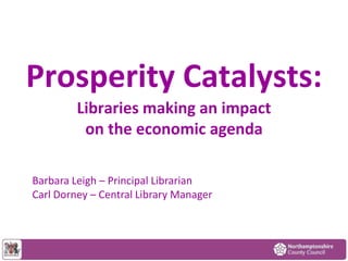 Prosperity Catalysts:
Libraries making an impact
on the economic agenda
Barbara Leigh – Principal Librarian
Carl Dorney – Central Library Manager

 