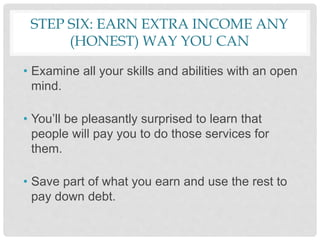 STEP SIX: EARN EXTRA INCOME ANY
(HONEST) WAY YOU CAN
• Examine all your skills and abilities with an open
mind.
• You’ll be pleasantly surprised to learn that
people will pay you to do those services for
them.
• Save part of what you earn and use the rest to
pay down debt.
 
