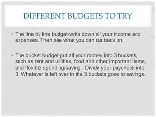 DIFFERENT BUDGETS TO TRY
• The line by line budget-write down all your income and
expenses. Then see what you can cut back on.
• The bucket budget-put all your money into 3 buckets,
such as rent and utilities, food and other important items,
and flexible spending/saving. Divide your paycheck into
3. Whatever is left over in the 3 buckets goes to savings.
 
