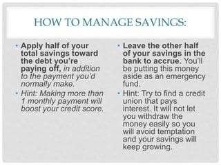 HOW TO MANAGE SAVINGS:
• Apply half of your
total savings toward
the debt you’re
paying off, in addition
to the payment you’d
normally make.
• Hint: Making more than
1 monthly payment will
boost your credit score.
• Leave the other half
of your savings in the
bank to accrue. You’ll
be putting this money
aside as an emergency
fund.
• Hint: Try to find a credit
union that pays
interest. It will not let
you withdraw the
money easily so you
will avoid temptation
and your savings will
keep growing.
 