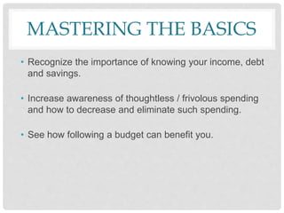 MASTERING THE BASICS
• Recognize the importance of knowing your income, debt
and savings.
• Increase awareness of thoughtless / frivolous spending
and how to decrease and eliminate such spending.
• See how following a budget can benefit you.
 