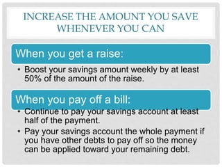 INCREASE THE AMOUNT YOU SAVE
WHENEVER YOU CAN
When you get a raise:
• Boost your savings amount weekly by at least
50% of the amount of the raise.
When you pay off a bill:
• Continue to pay your savings account at least
half of the payment.
• Pay your savings account the whole payment if
you have other debts to pay off so the money
can be applied toward your remaining debt.
 