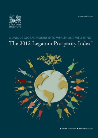 Legatum Limited. Whilst every care has been taken in the preparation of this report, no responsibility can be taken for any error or omission contained herein.
                                                                                                                               Legatum and/or its afﬁliates. ‘Legatum’, the Legatum logo and ‘Legatum Prosperity Index’ are the subjects of Community trade mark registrations of afﬁliates of
                                                                                                                               the prior written permission of Legatum Limited. The Legatum Prosperity Index and its underlying methodologies comprise the exclusive intellectual property of
                                                                                                                               ©2012 Legatum Limited. All rights reserved. This document may not be reproduced or transmitted, in whole or in part, by any means or in any media, without




              OUTER SIDE


                                                                                                                                                                       and methodology might affect certain individual rankings please see pages 46–47.
                                                                                                                                                                       sub-indices and see how the rankings change accordingly. For a discussion of how the Index data
                                                                                                                                                                       (www.prosperity.com), we give you the opportunity to assign your own weightings to the
                                                                                                                                                                       The eight sub-indices are equally weighted to produce the overall rankings. On our website



                                                                                                                                                                 THE 2012 LEGATUM PROSPERITY INDEX™ RANKINGS




                                 BUILDING A MORE PROSPEROUS WORLD THROUGH LIBERTY AND RESPONSIBILITY                                                                                                                                                                www.prosperity.com




www.prosperity.com




                                                                                                                               A UNIQUE GLOBAL INQUIRY INTO WEALTH AND WELLBEING
                                 ‘Gross National Product counts air pollution and cigarette advertising, and ambulances
                                 to clear our highways of carnage. It counts special locks for our doors and the jails for
                                 the people who break them.
                                                                                                                               The 2012 Legatum Prosperity Index™
                                 ‘It counts the destruction of the redwood and the loss of our natural wonder in chaotic
                                 sprawl. It counts… nuclear warheads and armored cars for the police to fight the riots
                                 in our cities…

                                 ‘ Yet the gross national product does not allow for the health of our children, the
                                 quality of their education or the joy of their play. It does not include the beauty of
                                 our poetry or the strength of our marriages, the intelligence of our public debate
                                 or the integrity of our public officials. It measures neither our wit nor our courage,
                                 neither our wisdom nor our learning, neither our compassion nor our devotion to our
                                 country, it measures everything in short, except that which makes life worthwhile.’
                                                                                                   Senator Robert F. Kennedy




LEGATUM INSTITUTE
11 Charles Street
Mayfair
London W1J 5DW
United Kingdom
t: +44 (0) 20 7148 5400
f: +44 (0) 20 7148 5401
www.li.com
http://twitter.com/LegatumInst                                                                                                                                                                                                       GLOBAL TRANSITIONS               PROSPERITY STUDIES
 