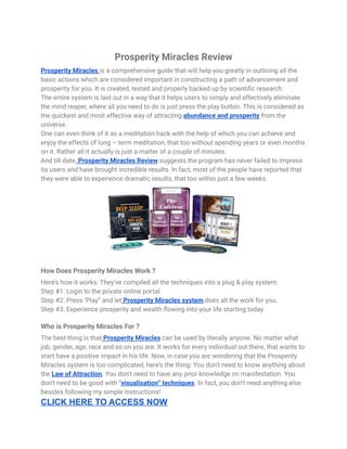 Prosperity Miracles Review
Prosperity Miracles is a comprehensive guide that will help you greatly in outlining all the
basic actions which are considered important in constructing a path of advancement and
prosperity for you. It is created, tested and properly backed up by scientific research.
The entire system is laid out in a way that it helps users to simply and effectively eliminate
the mind reaper, where all you need to do is just press the play button. This is considered as
the quickest and most effective way of attracting abundance and prosperity from the
universe.
One can even think of it as a meditation hack with the help of which you can achieve and
enjoy the effects of long – term meditation, that too without spending years or even months
on it. Rather all it actually is just a matter of a couple of minutes.
And till date, Prosperity Miracles Review suggests the program has never failed to impress
its users and have brought incredible results. In fact, most of the people have reported that
they were able to experience dramatic results, that too within just a few weeks.
How Does Prosperity Miracles Work ?
Here’s how it works: They’ve compiled all the techniques into a plug & play system.
Step #1: Login to the private online portal.
Step #2: Press ‘Play” and let Prosperity Miracles system does all the work for you.
Step #3: Experience prosperity and wealth flowing into your life starting today
Who is Prosperity Miracles For ?
The best thing is that Prosperity Miracles can be used by literally anyone. No matter what
job, gender, age, race and so on you are. It works for every individual out there, that wants to
start have a positive impact in his life. Now, in case you are wondering that the Prosperity
Miracles system is too complicated, here’s the thing: You don’t need to know anything about
the Law of Attraction. You don’t need to have any prior knowledge on manifestation. You
don’t need to be good with “visualisation” techniques. In fact, you don’t need anything else
besides following my simple instructions!
CLICK HERE TO ACCESS NOW
 