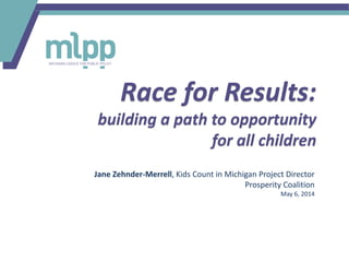Race for Results:
building a path to opportunity
for all children
Jane Zehnder-Merrell, Kids Count in Michigan Project Director
Prosperity Coalition
May 6, 2014
 