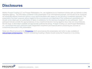 Disclosures
Neither Prosper Funding LLC nor Prosper Marketplace, Inc. are registered as an investment adviser with any federal or state
regulatory agency. The information contained in this presentation is for informational purposes, and should not be construed
as individually tailored investment advice or as a recommendation with respect to any security or investment approach. This
presentation has been prepared without regard to the circumstances and objectives of the conference’s participants and
should not be relied upon as authoritative or taken in substitution for the exercise of judgment by any participant. Each
participant should consider the appropriateness of any investment decision having regard to his or her own circumstances,
the full range of information available and appropriate professional advice. Prosper Funding LLC and Prosper Marketplace,
Inc. recommend that each participant seek independent investment and financial advice concerning any services or
investments discussed in this presentation.
Notes are offered pursuant to the Prospectus which accompanies this presentation and which is also available at
www.prosper.com/prospectus. Persons considering investing in Notes should review the Prospectus in its entirety.

PROPRIETARY & CONFIDENTIAL

.

© 2013

15

 
