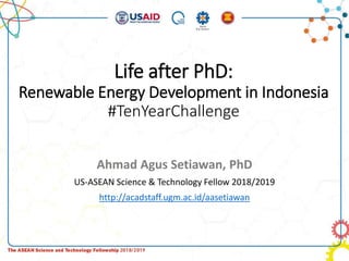 Life after PhD:
Renewable Energy Development in Indonesia
#TenYearChallenge
Ahmad Agus Setiawan, PhD
US-ASEAN Science & Technology Fellow 2018/2019
http://acadstaff.ugm.ac.id/aasetiawan
 