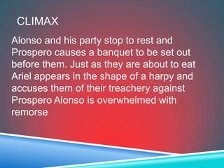 CLIMAX
Alonso and his party stop to rest and
Prospero causes a banquet to be set out
before them. Just as they are about to eat
Ariel appears in the shape of a harpy and
accuses them of their treachery against
Prospero Alonso is overwhelmed with
remorse
 