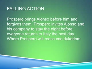 FALLING ACTION

Prospero brings Alonso before him and
forgives them. Prospero invites Alonso and
his company to stay the night before
everyone returns to Italy the next day.
Where Prospero will reassume dukedom
 