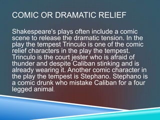 COMIC OR DRAMATIC RELIEF
Shakespeare's plays often include a comic
scene to release the dramatic tension. In the
play the tempest Trinculo is one of the comic
relief characters in the play the tempest.
Trinculo is the court jester who is afraid of
thunder and despite Caliban stinking and is
already wearing it. Another comic character in
the play the tempest is Stephano. Stephano is
a comic drunk who mistake Caliban for a four
legged animal.
 