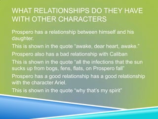 WHAT RELATIONSHIPS DO THEY HAVE
WITH OTHER CHARACTERS
Prospero has a relationship between himself and his
daughter.
This is shown in the quote “awake, dear heart, awake.”
Prospero also has a bad relationship with Caliban
This is shown in the quote “all the infections that the sun
sucks up from bogs, fens, flats, on Prospero fall”
Prospero has a good relationship has a good relationship
with the character Ariel.
This is shown in the quote “why that’s my spirit”
 