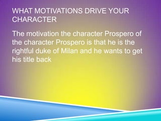 WHAT MOTIVATIONS DRIVE YOUR
CHARACTER
The motivation the character Prospero of
the character Prospero is that he is the
rightful duke of Milan and he wants to get
his title back
 