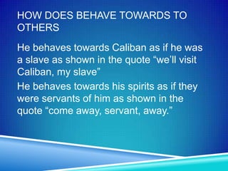 HOW DOES BEHAVE TOWARDS TO
OTHERS
He behaves towards Caliban as if he was
a slave as shown in the quote “we’ll visit
Caliban, my slave”
He behaves towards his spirits as if they
were servants of him as shown in the
quote “come away, servant, away.”
 